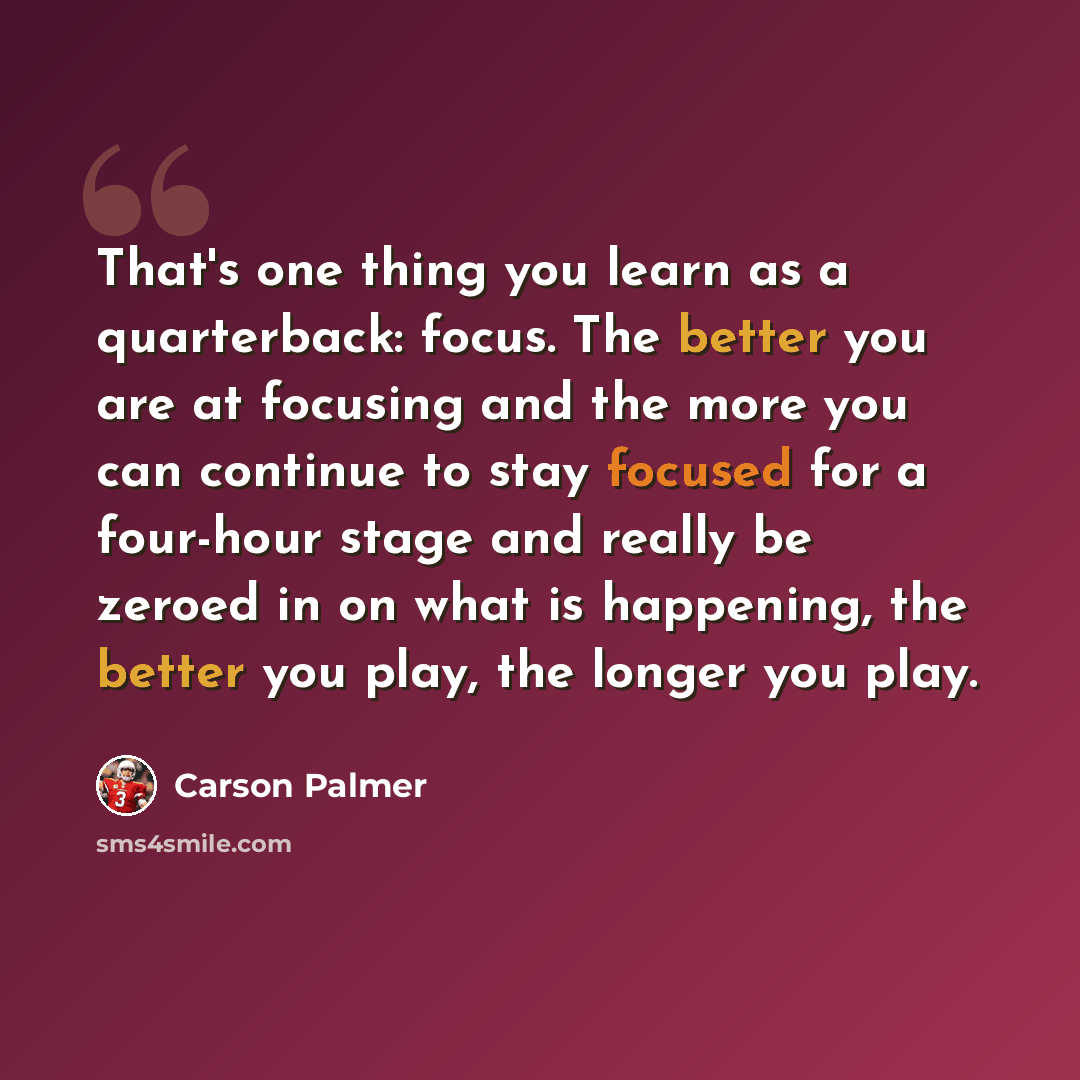 “That's one thing you learn as a quarterback: focus. The better you are at focusing and the more you can continue to stay focused for a four-hour stage and really be zeroed in on what is happening, the better you play, the longer you play.” quote by Carson Palmer
