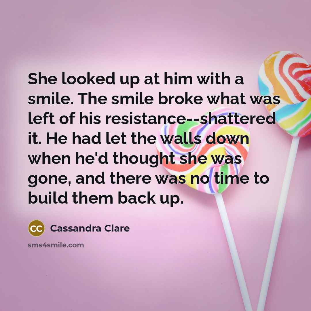 “She looked up at him with a smile. The smile broke what was left of his resistance--shattered it. He had let the walls down when he'd thought she was gone, and there was no time to build them back up.” quote by Cassandra Clare