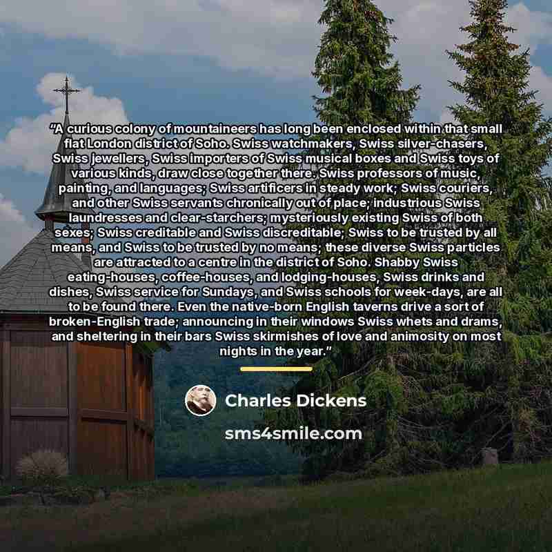 “A curious colony of mountaineers has long been enclosed within that small flat London district of Soho. Swiss watchmakers, Swiss silver-chasers, Swiss jewellers, Swiss importers of Swiss musical boxes and Swiss toys of various kinds, draw close together there. Swiss professors of music, painting…” quote by Charles Dickens