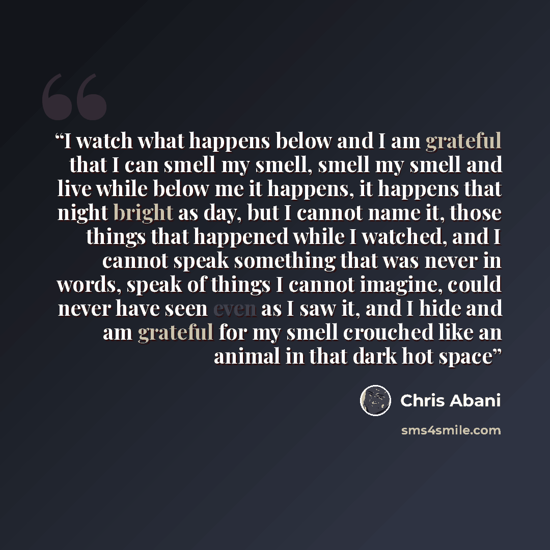 “I watch what happens below and I am grateful that I can smell my smell, smell my smell and live while below me it happens, it happens that night bright as day, but I cannot name it, those things that happened while I watched, and I cannot speak something that was never in words, speak of things I…” quote by Chris Abani