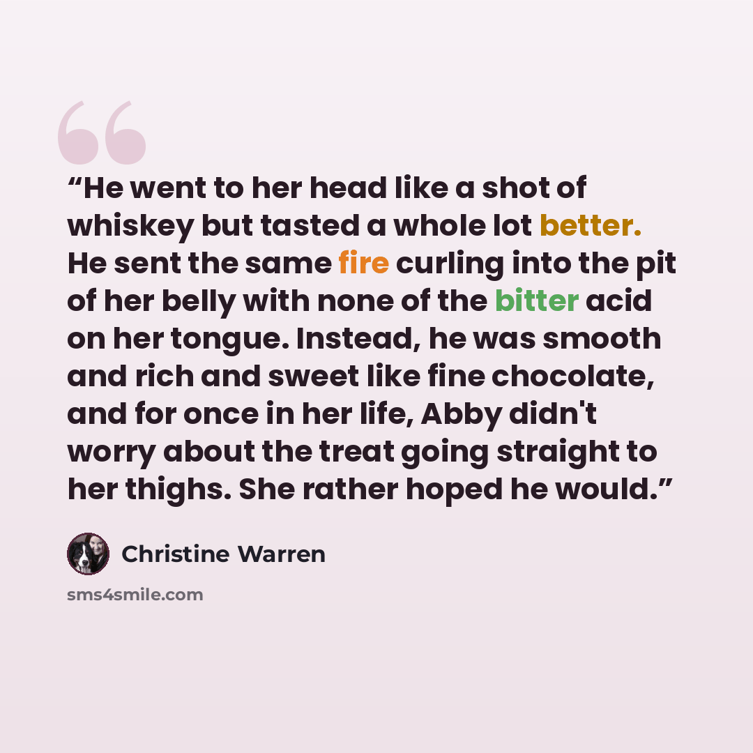 “He went to her head like a shot of whiskey but tasted a whole lot better. He sent the same fire curling into the pit of her belly with none of the bitter acid on her tongue. Instead, he was smooth and rich and sweet like fine chocolate, and for once in her life, Abby didn't worry about the treat…” quote by Christine Warren