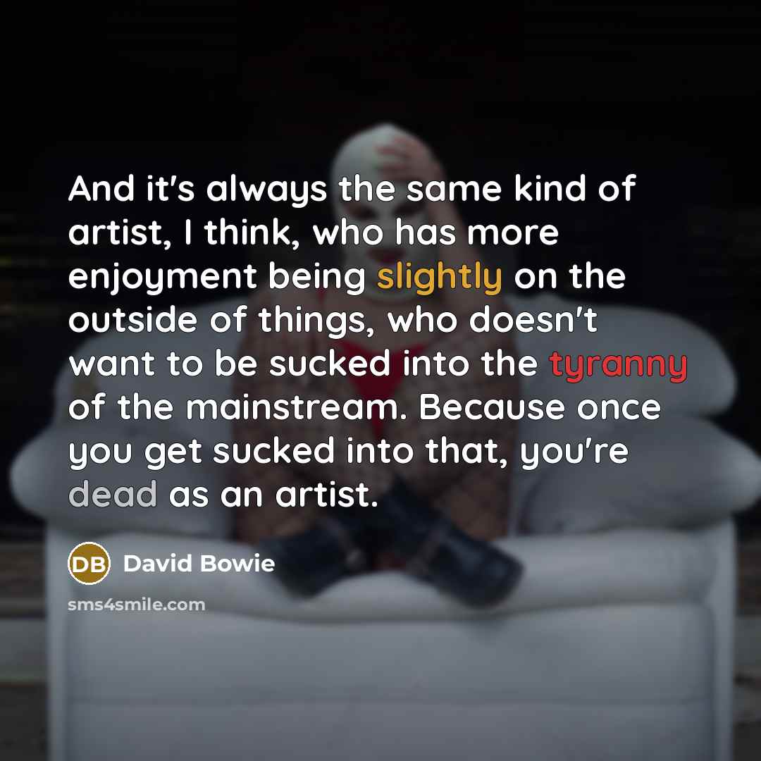 “And it's always the same kind of artist, I think, who has more enjoyment being slightly on the outside of things, who doesn't want to be sucked into the tyranny of the mainstream. Because once you get sucked into that, you're dead as an artist.” quote by David Bowie