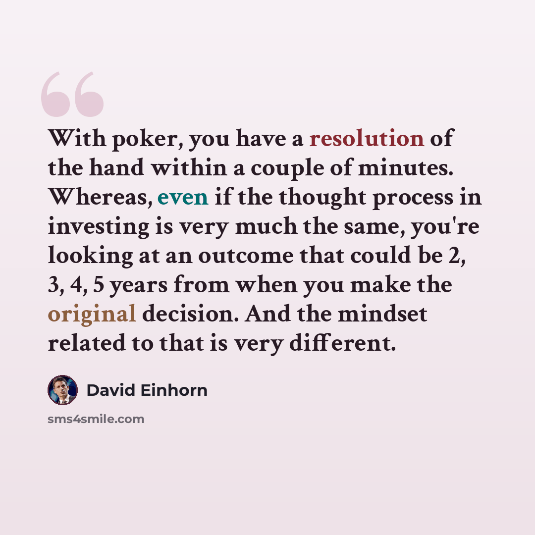 “With poker, you have a resolution of the hand within a couple of minutes. Whereas, even if the thought process in investing is very much the same, you're looking at an outcome that could be 2, 3, 4, 5 years from when you make the original decision. And the mindset related to that is very different.” quote by David Einhorn