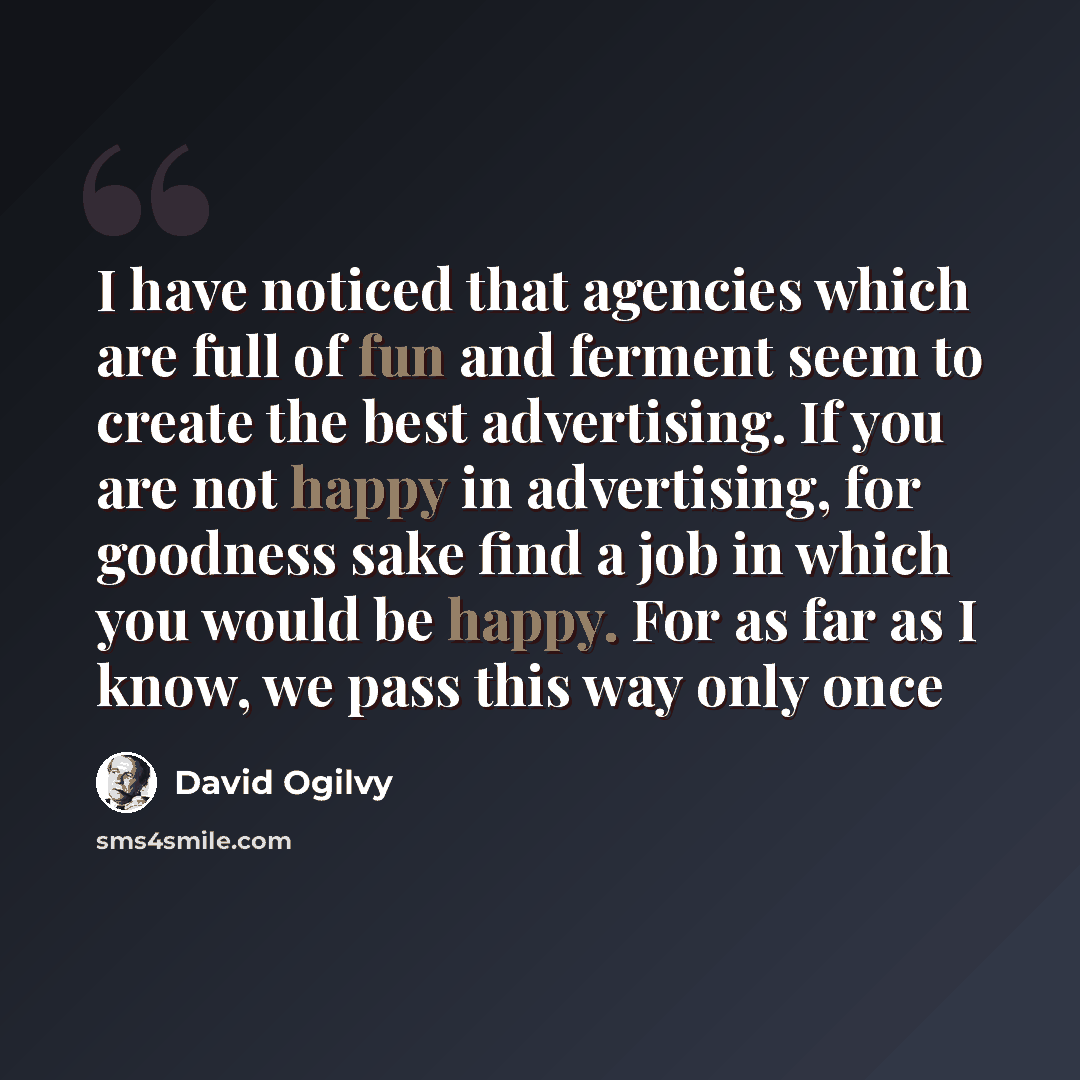 “I have noticed that agencies which are full of fun and ferment seem to create the best advertising. If you are not happy in advertising, for goodness sake find a job in which you would be happy. For as far as I know, we pass this way only once” quote by David Ogilvy