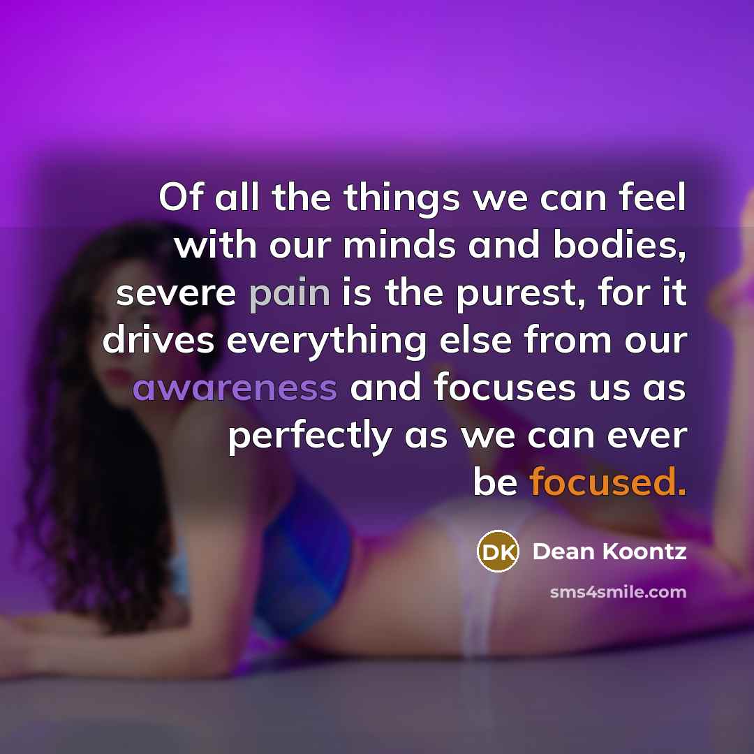 “Of all the things we can feel with our minds and bodies, severe pain is the purest, for it drives everything else from our awareness and focuses us as perfectly as we can ever be focused.” quote by Dean Koontz