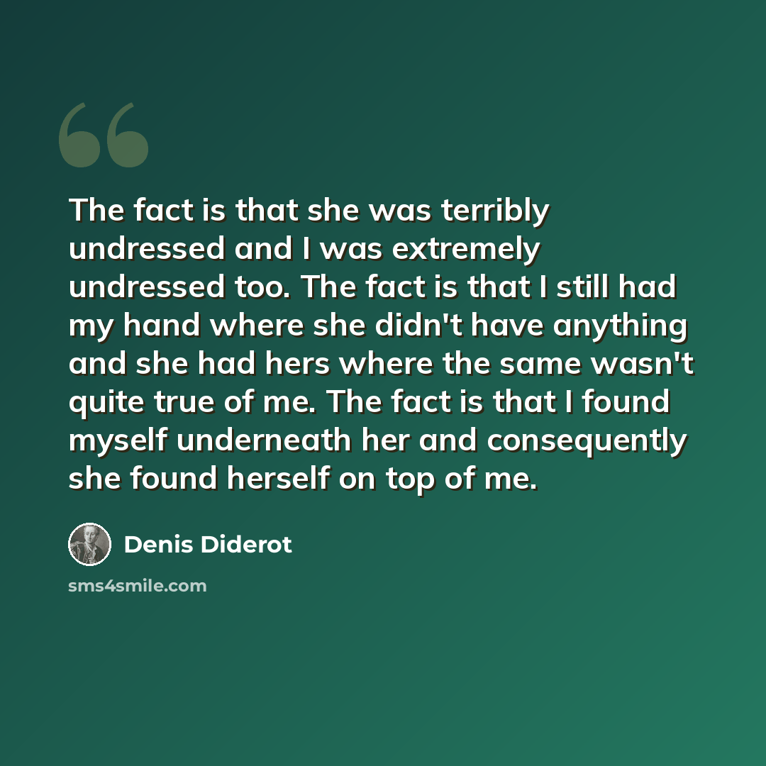 “The fact is that she was terribly undressed and I was extremely undressed too. The fact is that I still had my hand where she didn't have anything and she had hers where the same wasn't quite true of me. The fact is that I found myself underneath her and consequently she found herself on top of me.” quote by Denis Diderot