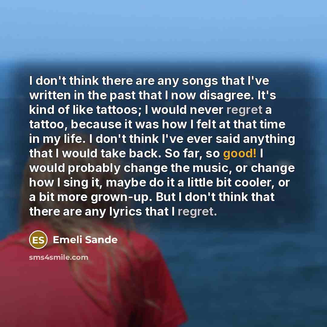 “I don't think there are any songs that I've written in the past that I now disagree. It's kind of like tattoos; I would never regret a tattoo, because it was how I felt at that time in my life. I don't think I've ever said anything that I would take back. So far, so good! I would probably change…” quote by Emeli Sande