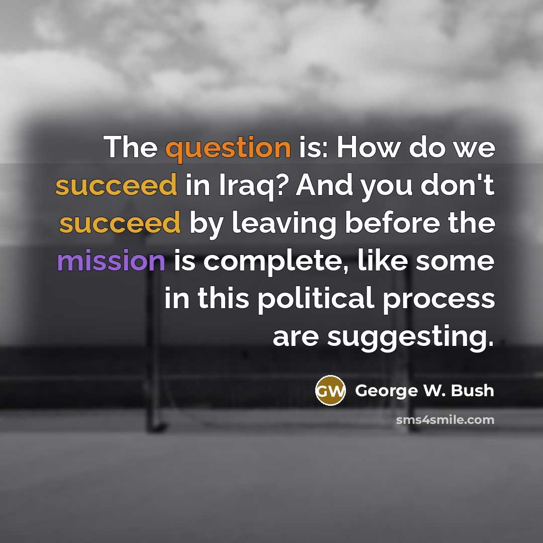 “The question is: How do we succeed in Iraq? And you don't succeed by leaving before the mission is complete, like some in this political process are suggesting.” quote by George W. Bush