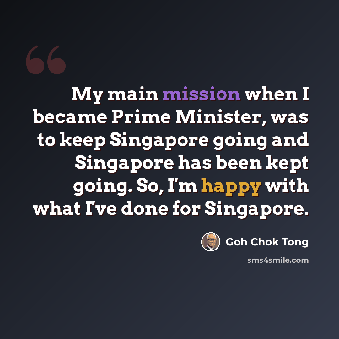 “My main mission when I became Prime Minister, was to keep Singapore going and Singapore has been kept going. So, I'm happy with what I've done for Singapore.” quote by Goh Chok Tong