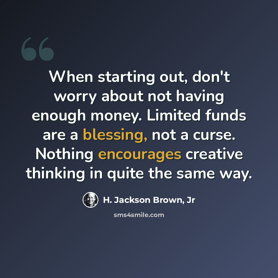 “When starting out, don't worry about not having enough money. Limited funds are a blessing, not a curse. Nothing encourages creative thinking in quite the same way.” quote by H. Jackson Brown, Jr
