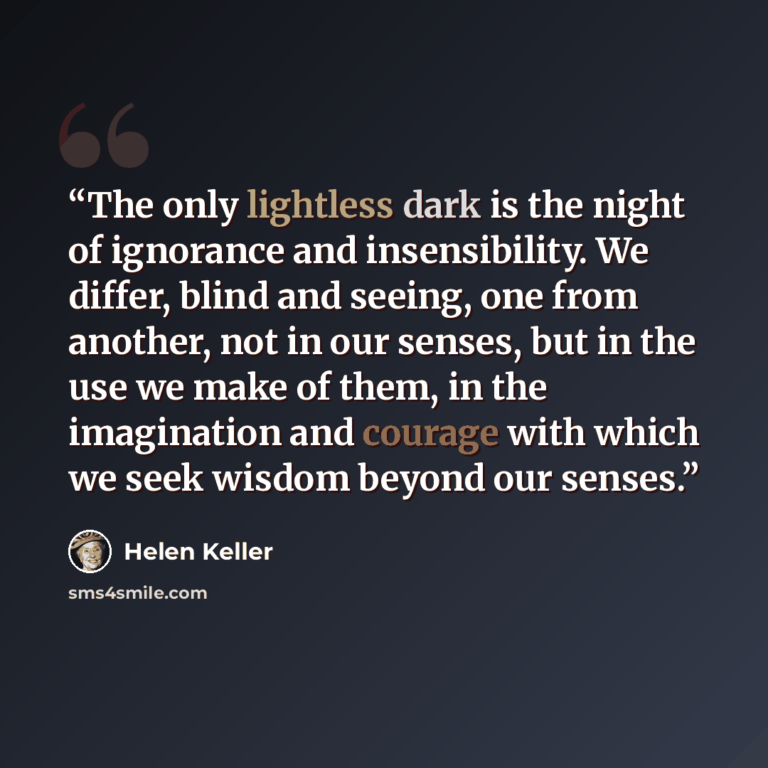 “The only lightless dark is the night of ignorance and insensibility. We differ, blind and seeing, one from another, not in our senses, but in the use we make of them, in the imagination and courage with which we seek wisdom beyond our senses.” quote by Helen Keller