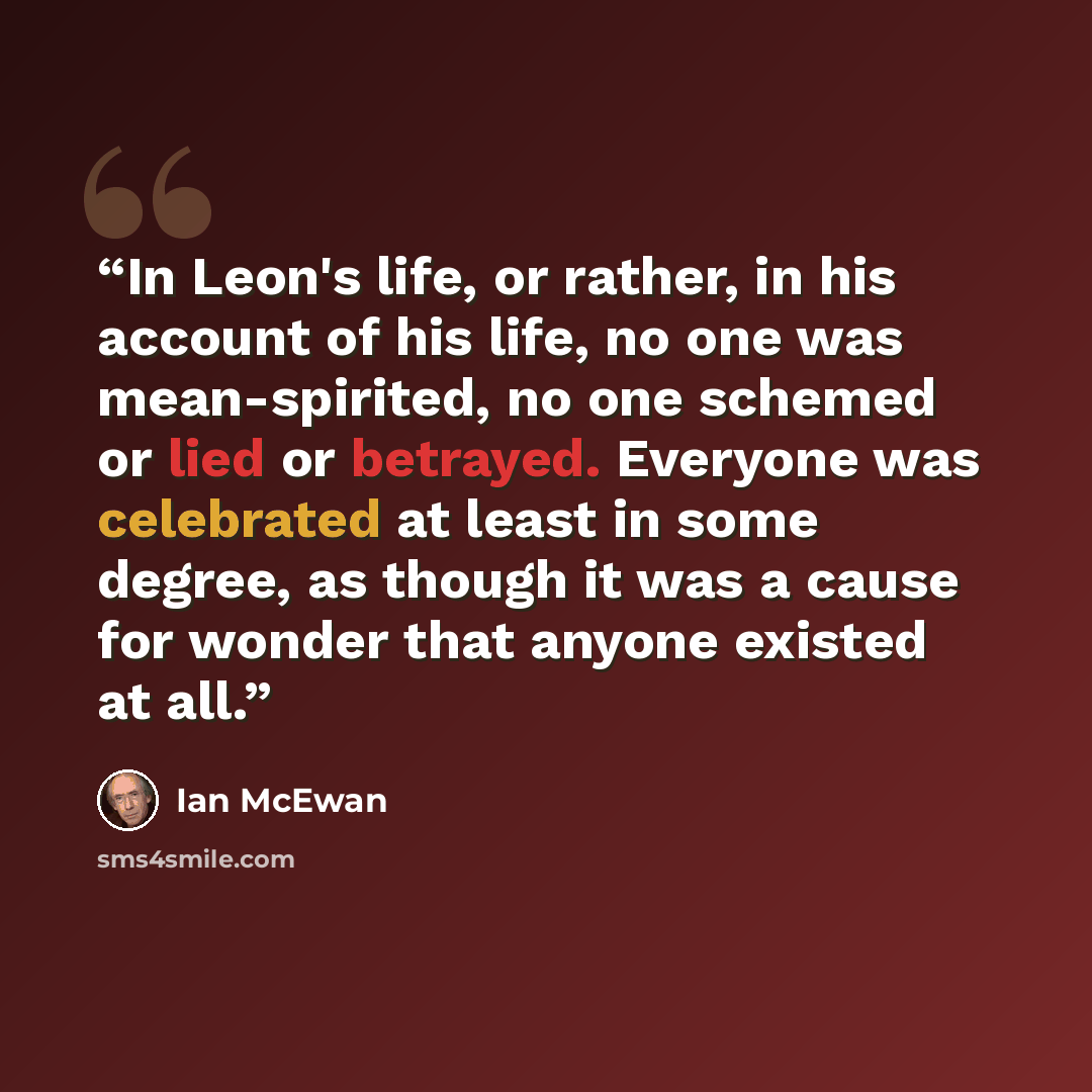 “In Leon's life, or rather, in his account of his life, no one was mean-spirited, no one schemed or lied or betrayed. Everyone was celebrated at least in some degree, as though it was a cause for wonder that anyone existed at all.” quote by Ian McEwan