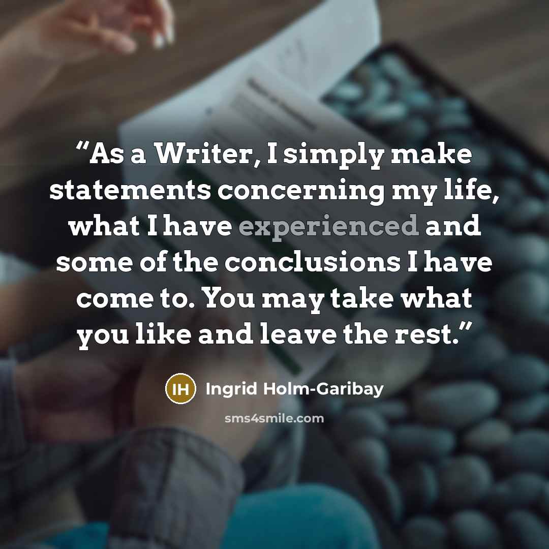 “As a Writer, I simply make statements concerning my life, what I have experienced and some of the conclusions I have come to. You may take what you like and leave the rest.” quote by Ingrid Holm-Garibay