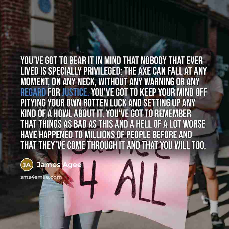 “You've got to bear it in mind that nobody that ever lived is specially privileged; the axe can fall at any moment, on any neck, without any warning or any regard for justice. You've got to keep your mind off pitying your own rotten luck and setting up any kind of a howl about it. You've got to…” quote by James Agee