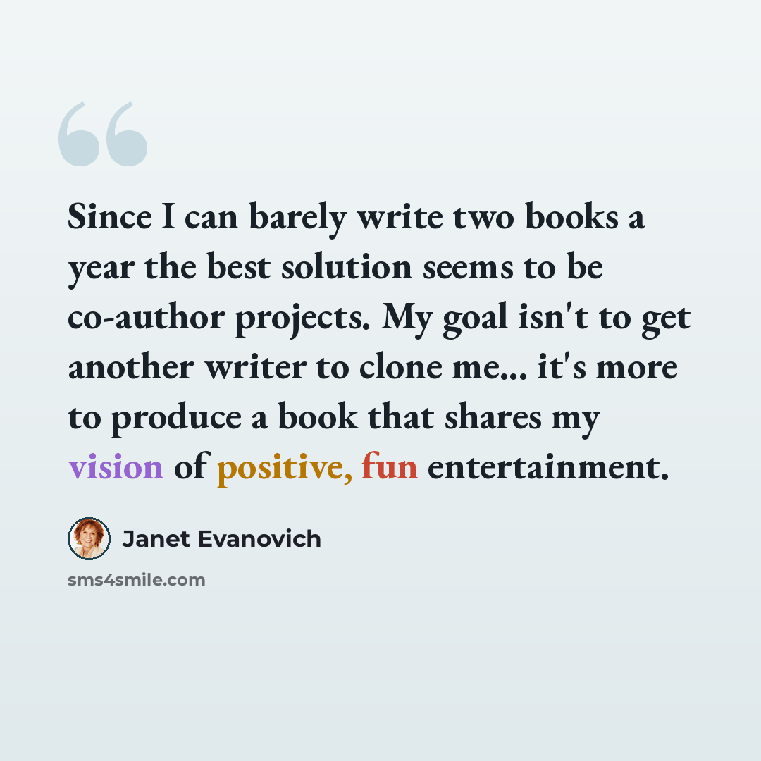 “Since I can barely write two books a year the best solution seems to be co-author projects. My goal isn't to get another writer to clone me... it's more to produce a book that shares my vision of positive, fun entertainment.” quote by Janet Evanovich