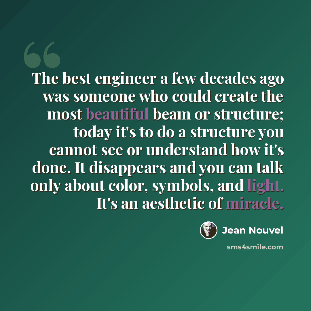 “The best engineer a few decades ago was someone who could create the most beautiful beam or structure; today it's to do a structure you cannot see or understand how it's done. It disappears and you can talk only about color, symbols, and light. It's an aesthetic of miracle.” quote by Jean Nouvel