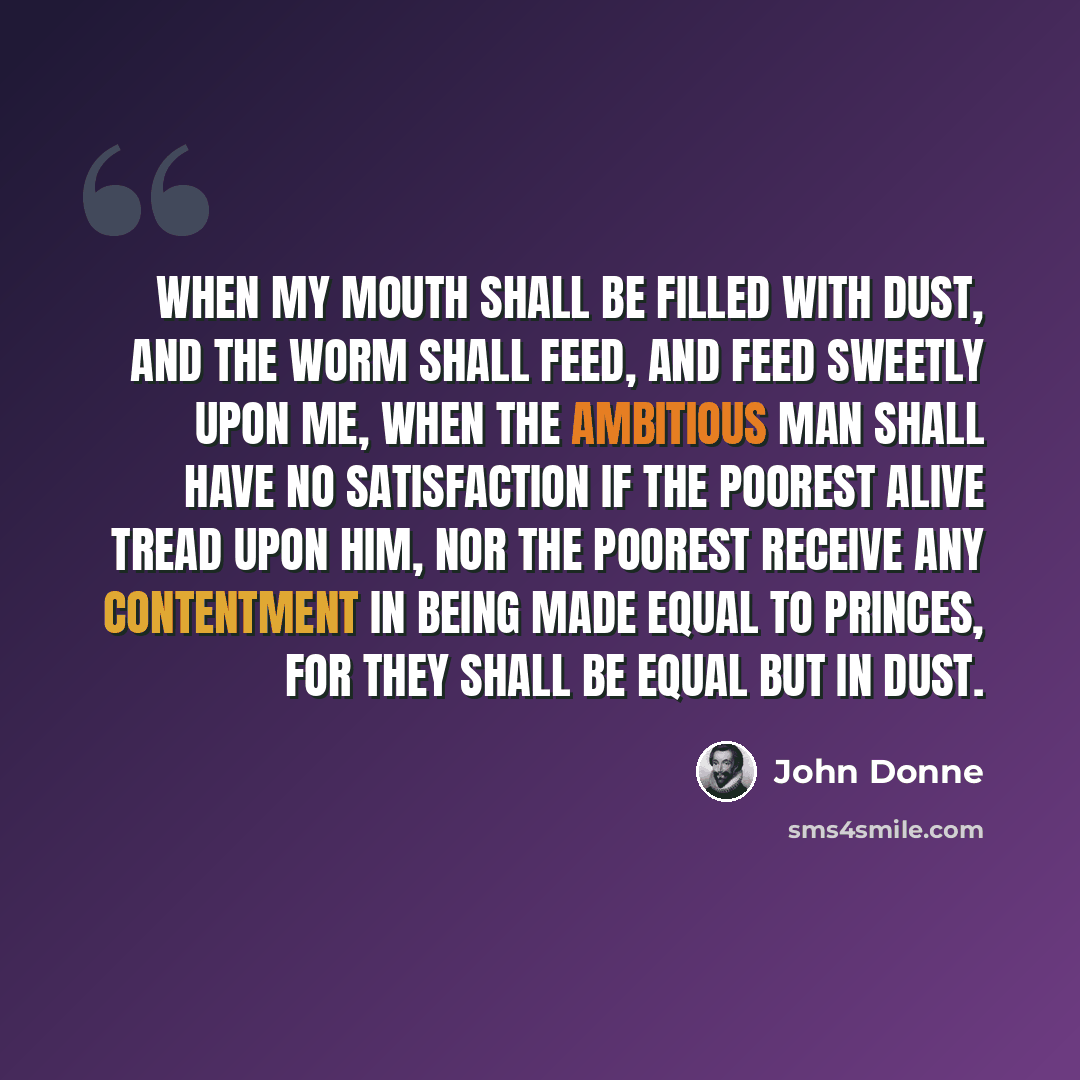 “When my mouth shall be filled with dust, and the worm shall feed, and feed sweetly upon me, when the ambitious man shall have no satisfaction if the poorest alive tread upon him, nor the poorest receive any contentment in being made equal to princes, for they shall be equal but in dust.” quote by John Donne