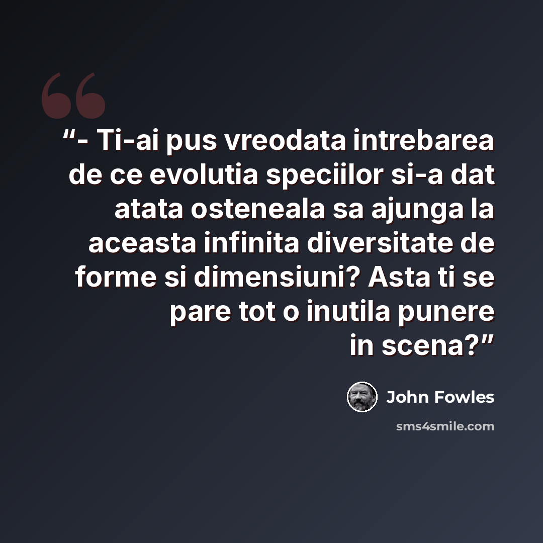 “- Ti-ai pus vreodata intrebarea de ce evolutia speciilor si-a dat atata osteneala sa ajunga la aceasta infinita diversitate de forme si dimensiuni? Asta ti se pare tot o inutila punere in scena?” quote by John Fowles
