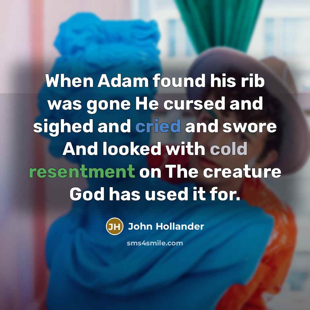 “When Adam found his rib was gone He cursed and sighed and cried and swore And looked with cold resentment on The creature God has used it for.” quote by John Hollander