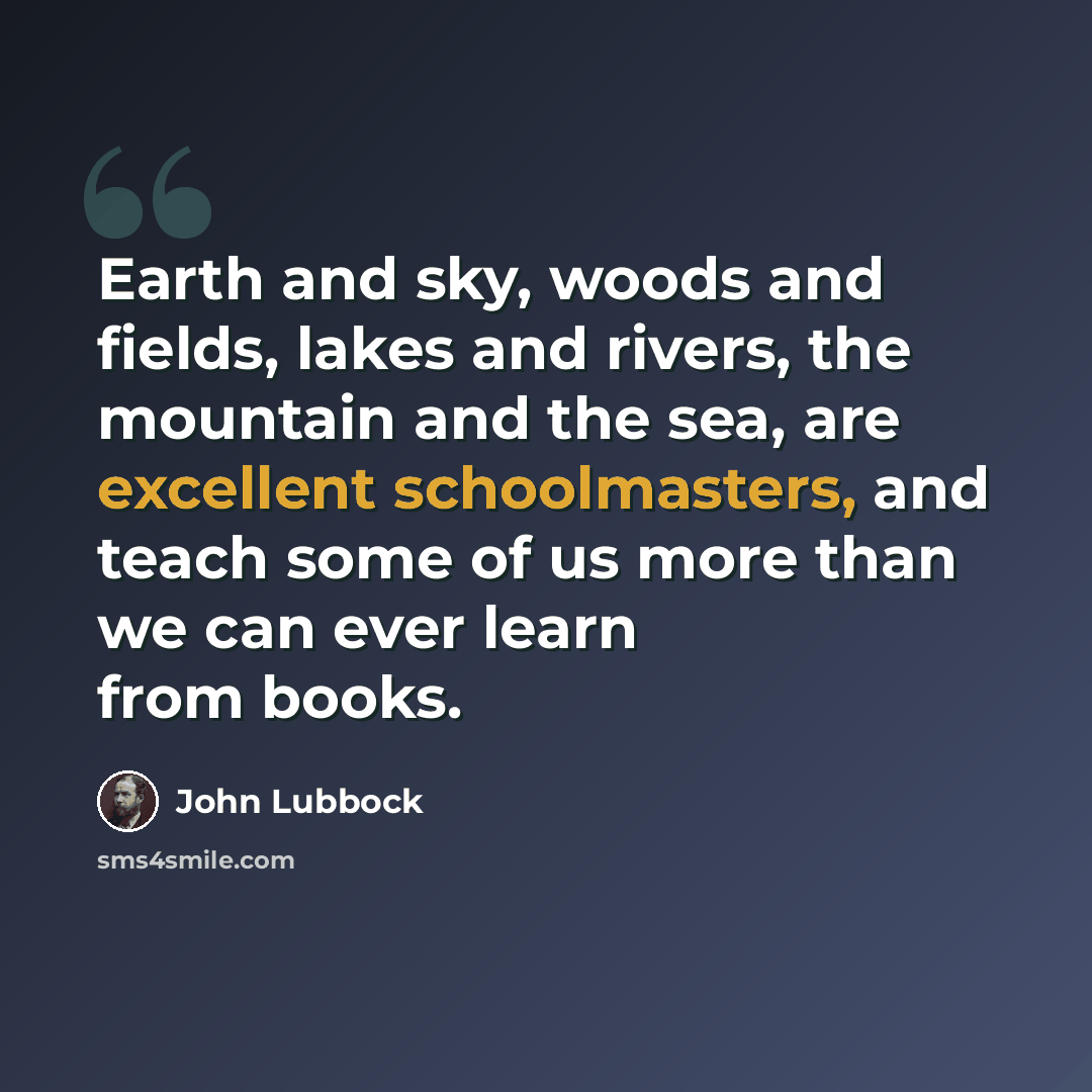 “Earth and sky, woods and fields, lakes and rivers, the mountain and the sea, are excellent schoolmasters, and teach some of us more than we can ever learn from books.” quote by John Lubbock