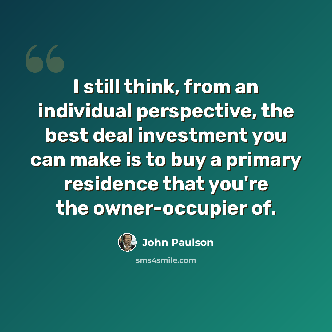 “I still think, from an individual perspective, the best deal investment you can make is to buy a primary residence that you're the owner-occupier of.” quote by John Paulson