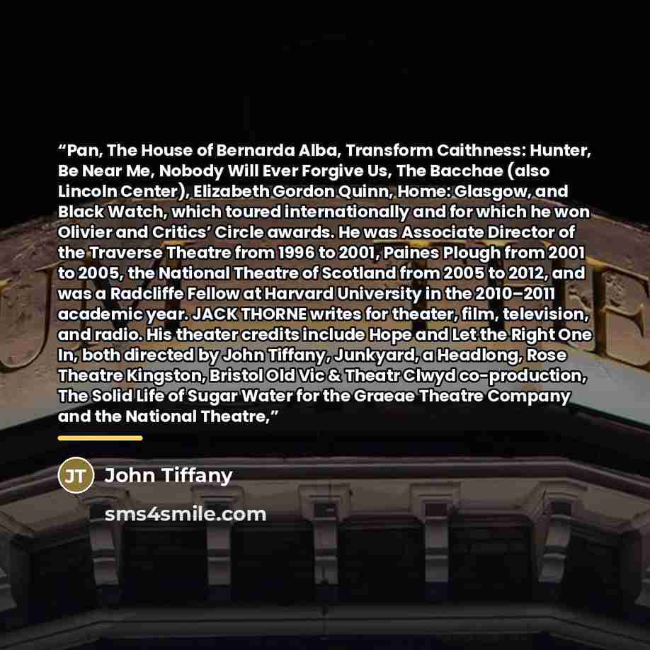 “Pan, The House of Bernarda Alba, Transform Caithness: Hunter, Be Near Me, Nobody Will Ever Forgive Us, The Bacchae (also Lincoln Center), Elizabeth Gordon Quinn, Home: Glasgow, and Black Watch, which toured internationally and for which he won Olivier and Critics’ Circle awards. He was Associate…” quote by John Tiffany