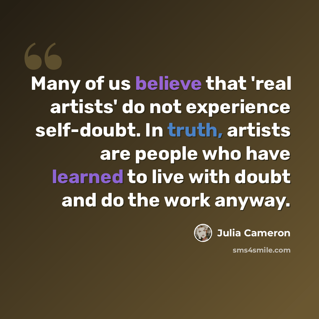 “Many of us believe that 'real artists' do not experience self-doubt. In truth, artists are people who have learned to live with doubt and do the work anyway.” quote by Julia Cameron