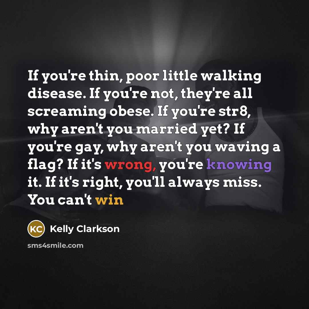 “If you're thin, poor little walking disease. If you're not, they're all screaming obese. If you're str8, why aren't you married yet? If you're gay, why aren't you waving a flag? If it's wrong, you're knowing it. If it's right, you'll always miss. You can't win” quote by Kelly Clarkson