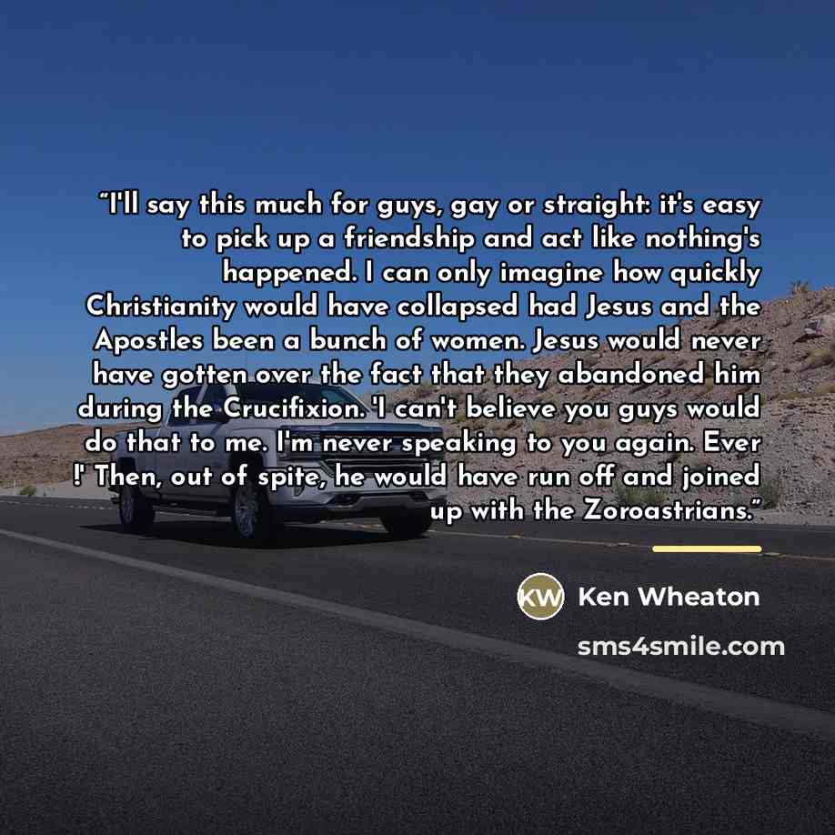 “I'll say this much for guys, gay or straight: it's easy to pick up a friendship and act like nothing's happened. I can only imagine how quickly Christianity would have collapsed had Jesus and the Apostles been a bunch of women. Jesus would never have gotten over the fact that they abandoned him…” quote by Ken Wheaton