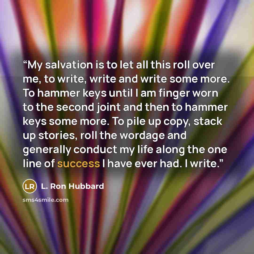 “My salvation is to let all this roll over me, to write, write and write some more. To hammer keys until I am finger worn to the second joint and then to hammer keys some more. To pile up copy, stack up stories, roll the wordage and generally conduct my life along the one line of success I have…” quote by L. Ron Hubbard