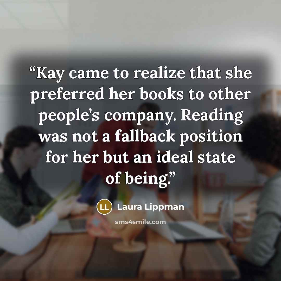 “Kay came to realize that she preferred her books to other people’s company. Reading was not a fallback position for her but an ideal state of being.” quote by Laura Lippman