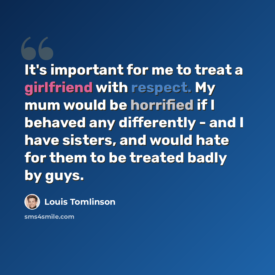 “It's important for me to treat a girlfriend with respect. My mum would be horrified if I behaved any differently - and I have sisters, and would hate for them to be treated badly by guys.” quote by Louis Tomlinson