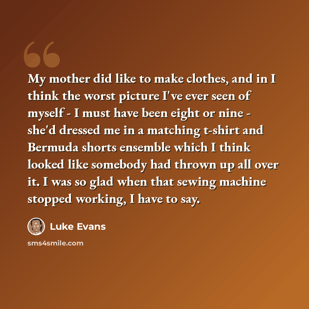 “My mother did like to make clothes, and in I think the worst picture I've ever seen of myself - I must have been eight or nine - she'd dressed me in a matching t-shirt and Bermuda shorts ensemble which I think looked like somebody had thrown up all over it. I was so glad when that sewing machine…” quote by Luke Evans