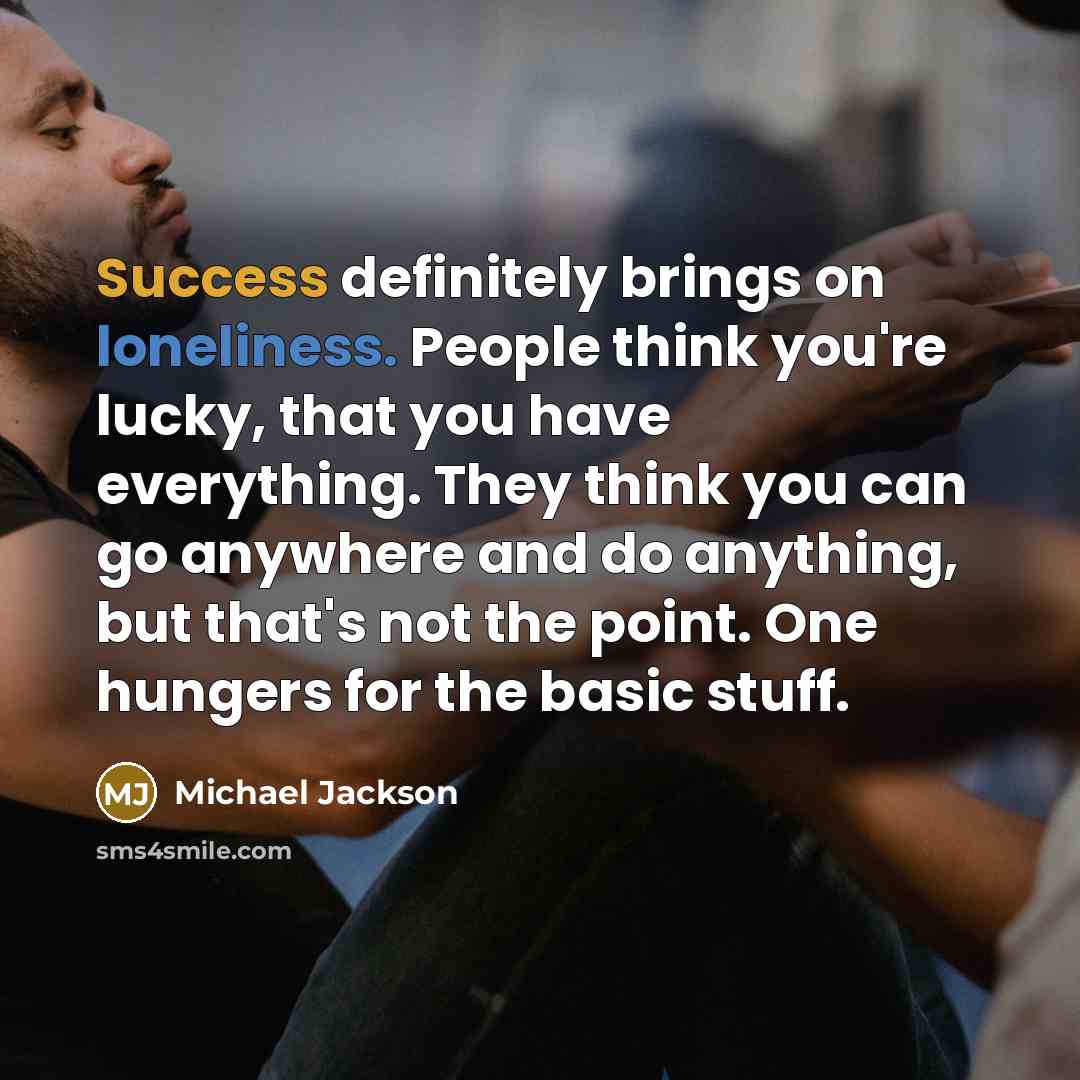 “Success definitely brings on loneliness. People think you're lucky, that you have everything. They think you can go anywhere and do anything, but that's not the point. One hungers for the basic stuff.” quote by Michael Jackson