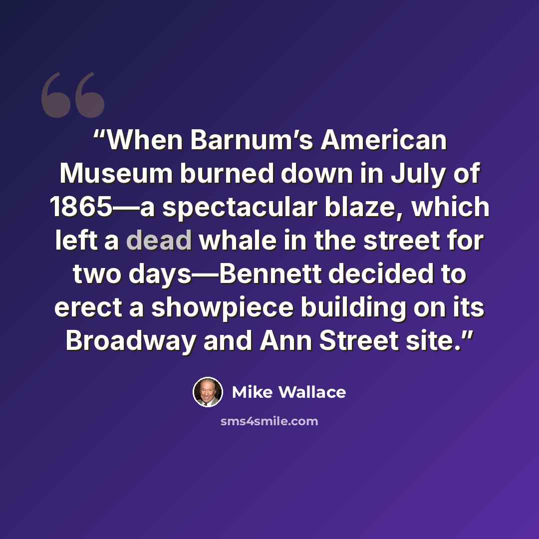 “When Barnum’s American Museum burned down in July of 1865—a spectacular blaze, which left a dead whale in the street for two days—Bennett decided to erect a showpiece building on its Broadway and Ann Street site.” quote by Mike Wallace