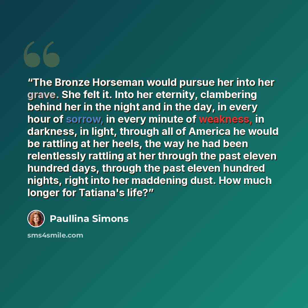 “The Bronze Horseman would pursue her into her grave. She felt it. Into her eternity, clambering behind her in the night and in the day, in every hour of sorrow, in every minute of weakness, in darkness, in light, through all of America he would be rattling at her heels, the way he had been…” quote by Paullina Simons