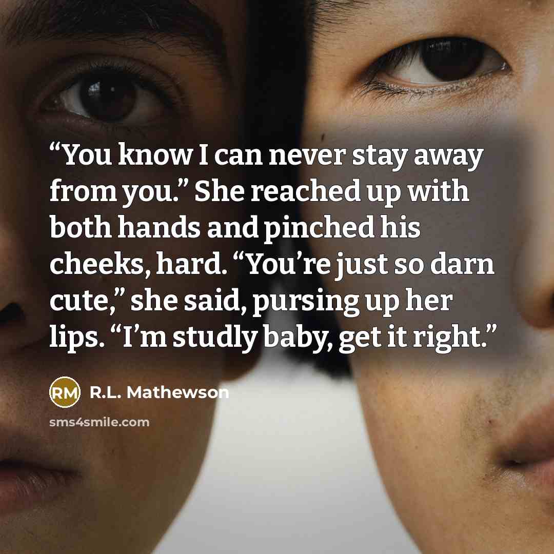 “You know I can never stay away from you.” She reached up with both hands and pinched his cheeks, hard. “You’re just so darn cute,” she said, pursing up her lips. “I’m studly baby, get it right.” quote by R.L. Mathewson