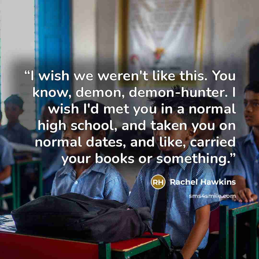 “I wish we weren't like this. You know, demon, demon-hunter. I wish I'd met you in a normal high school, and taken you on normal dates, and like, carried your books or something.” quote by Rachel Hawkins