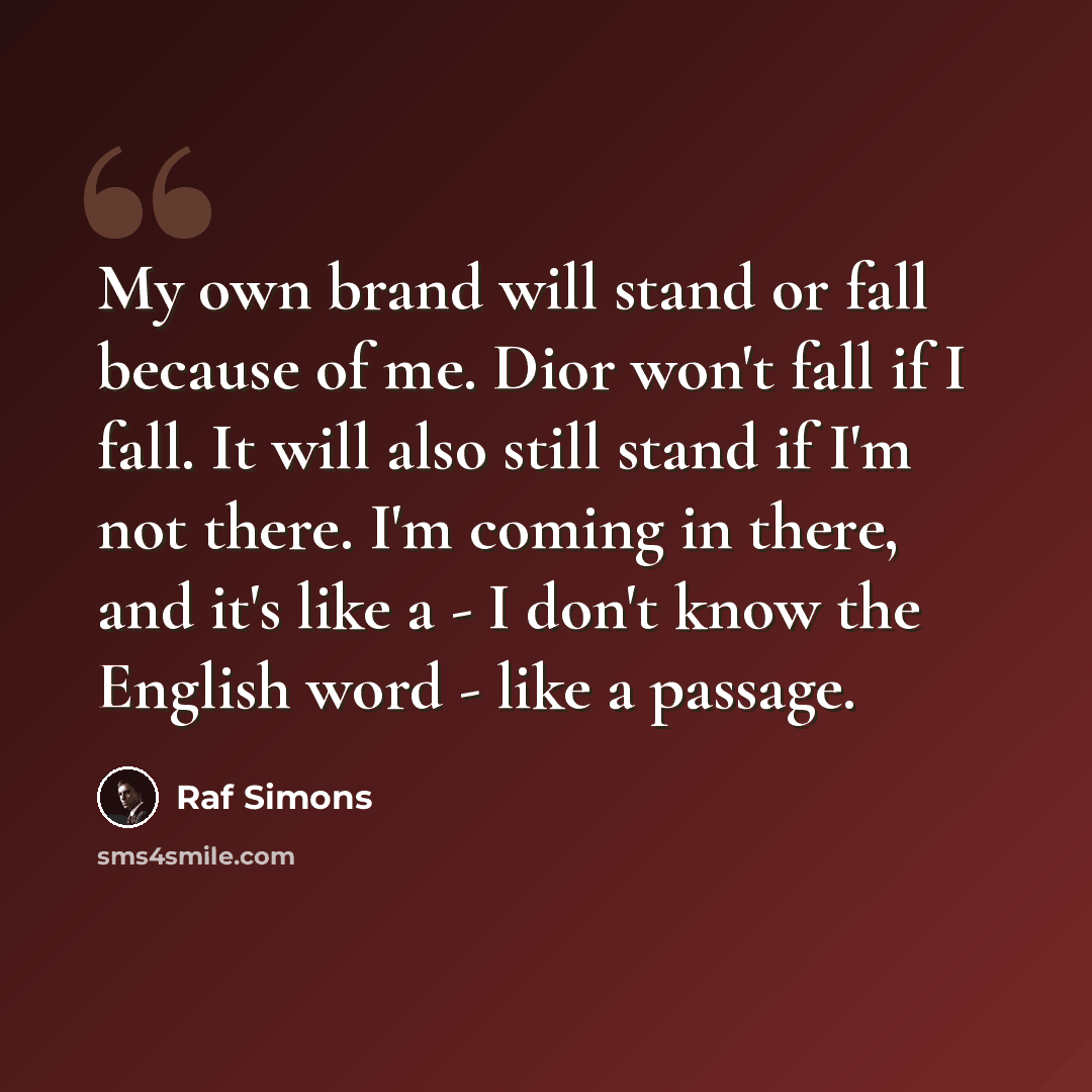 “My own brand will stand or fall because of me. Dior won't fall if I fall. It will also still stand if I'm not there. I'm coming in there, and it's like a - I don't know the English word - like a passage.” quote by Raf Simons