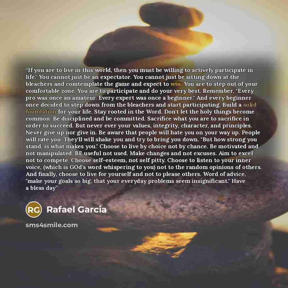 “If you are to live in this world, then you must be willing to actively participate in life." You cannot just be an expectator. You cannot just be sitting down at the bleachers and comtemplate the game and expect to win. You are to step out of your comfortable zone. You are to participate and do…” quote by Rafael Garcia