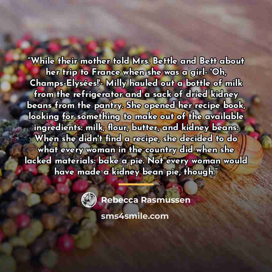 “While their mother told Mrs. Bettle and Bett about her trip to France when she was a girl- 'Oh, Champs-Elysées!'- Milly hauled out a bottle of milk from the refrigerator and a sack of dried kidney beans from the pantry. She opened her recipe book, looking for something to make out of the available…” quote by Rebecca Rasmussen