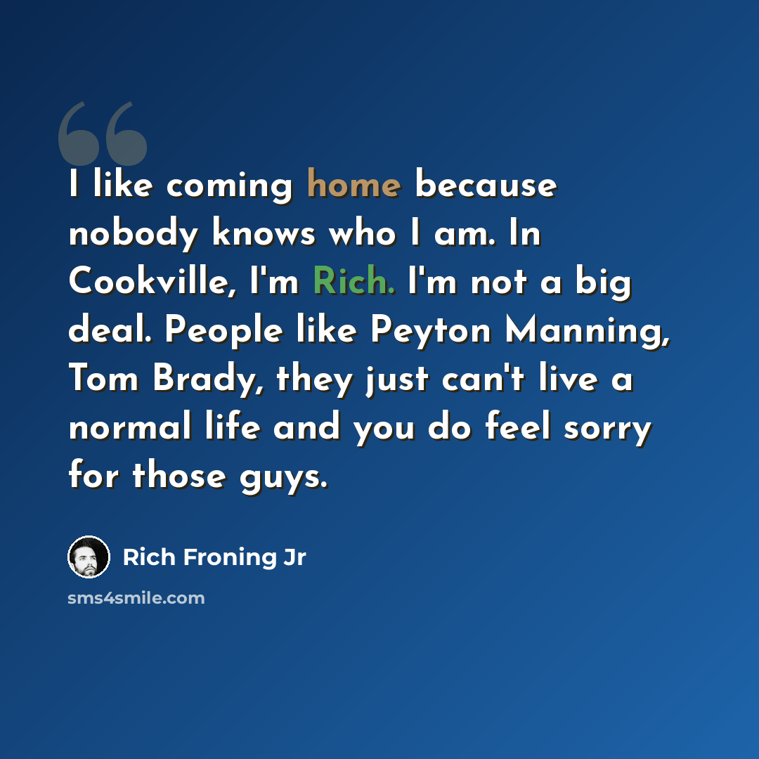 “I like coming home because nobody knows who I am. In Cookville, I'm Rich. I'm not a big deal. People like Peyton Manning, Tom Brady, they just can't live a normal life and you do feel sorry for those guys.” quote by Rich Froning Jr