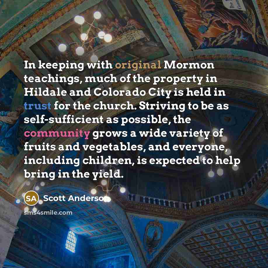 “In keeping with original Mormon teachings, much of the property in Hildale and Colorado City is held in trust for the church. Striving to be as self-sufficient as possible, the community grows a wide variety of fruits and vegetables, and everyone, including children, is expected to help bring in…” quote by Scott Anderson