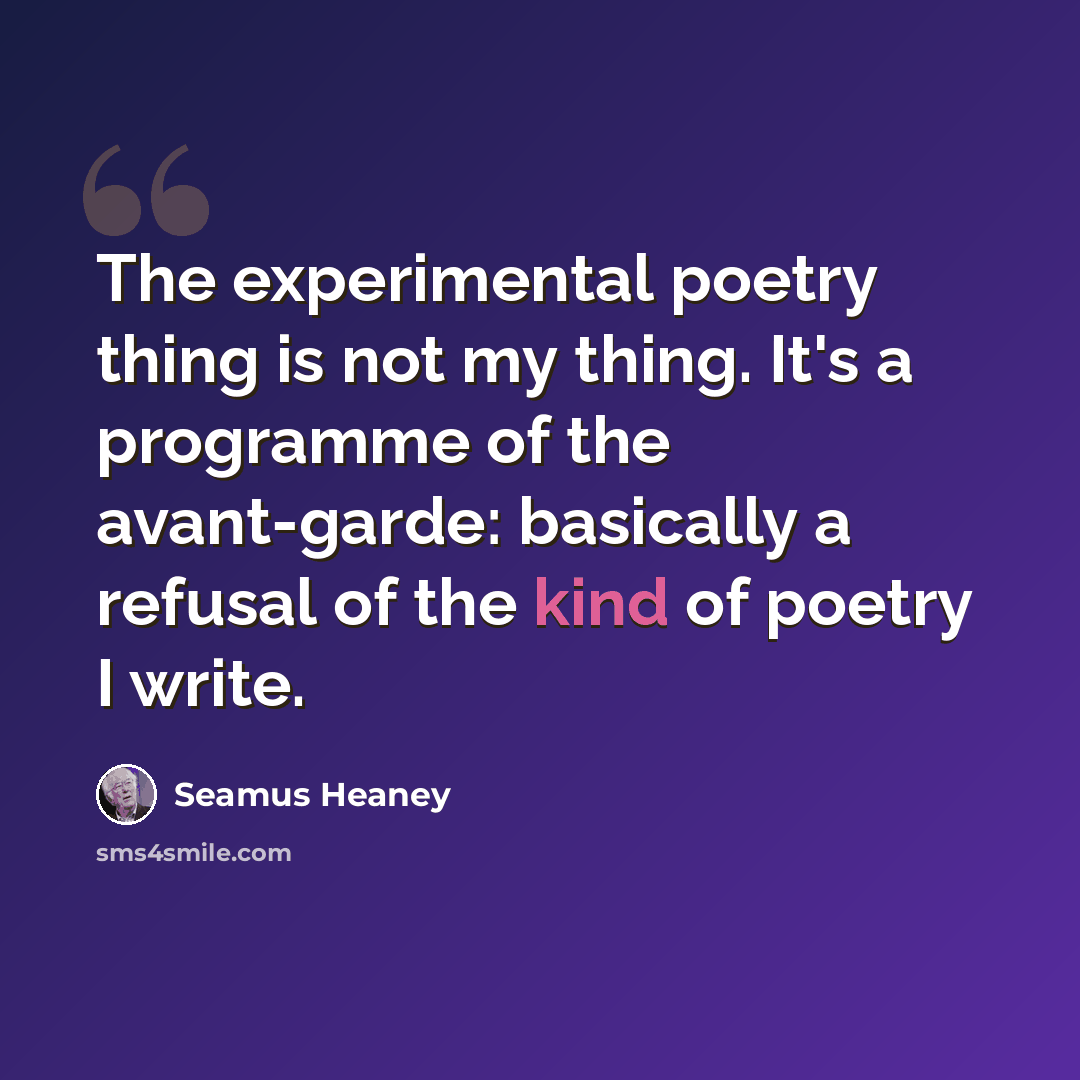 “The experimental poetry thing is not my thing. It's a programme of the avant-garde: basically a refusal of the kind of poetry I write.” quote by Seamus Heaney