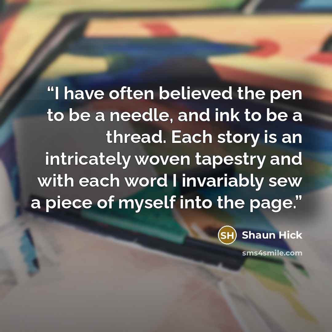 “I have often believed the pen to be a needle, and ink to be a thread. Each story is an intricately woven tapestry and with each word I invariably sew a piece of myself into the page.” quote by Shaun Hick