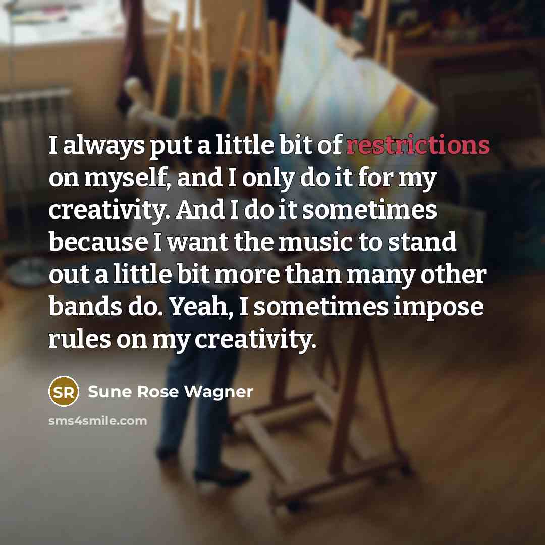 “I always put a little bit of restrictions on myself, and I only do it for my creativity. And I do it sometimes because I want the music to stand out a little bit more than many other bands do. Yeah, I sometimes impose rules on my creativity.” quote by Sune Rose Wagner