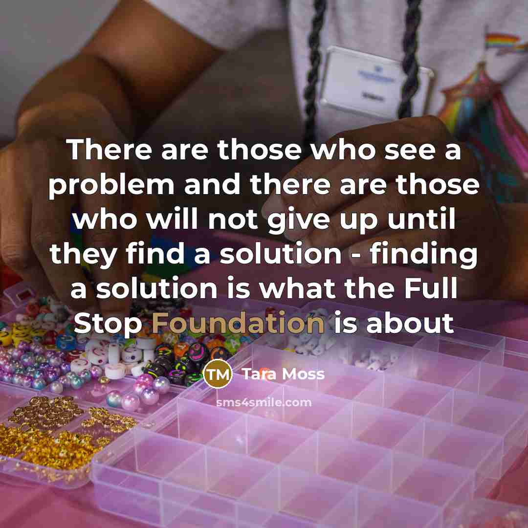 “There are those who see a problem and there are those who will not give up until they find a solution - finding a solution is what the Full Stop Foundation is about” quote by Tara Moss