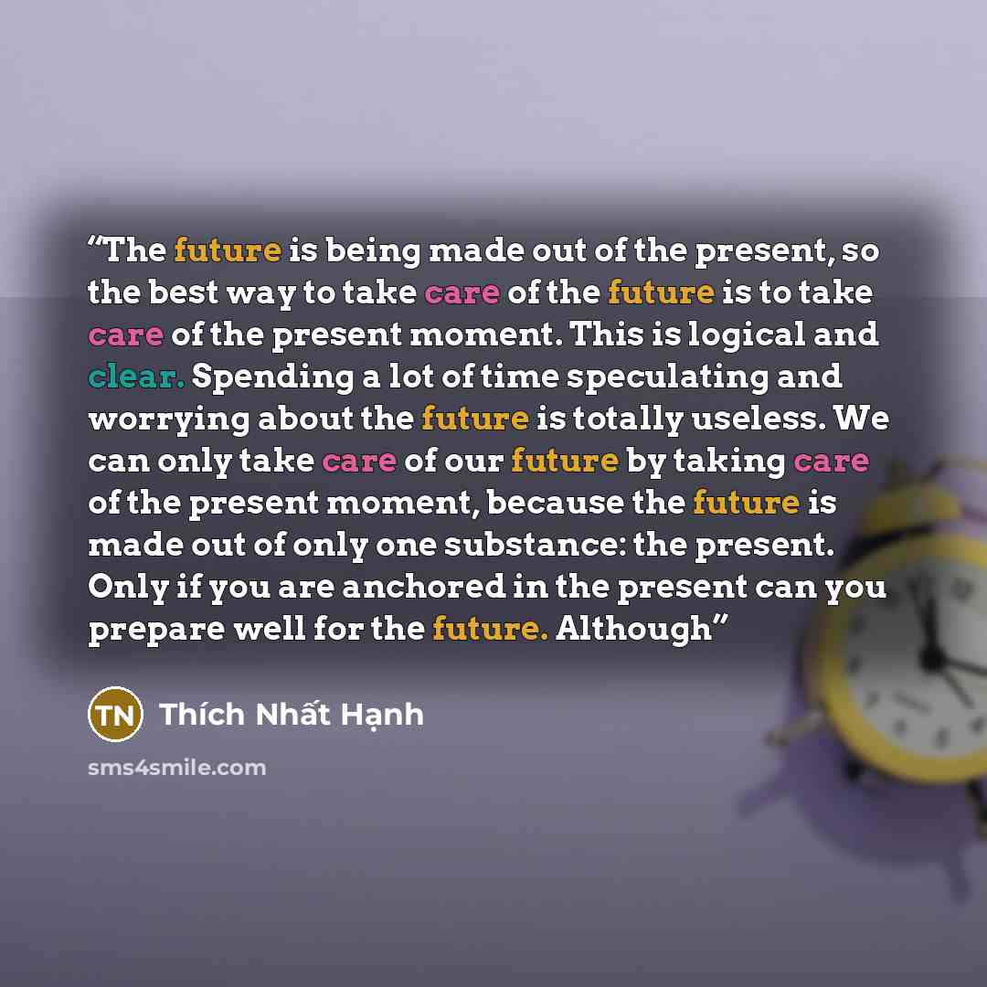 “The future is being made out of the present, so the best way to take care of the future is to take care of the present moment. This is logical and clear. Spending a lot of time speculating and worrying about the future is totally useless. We can only take care of our future by taking care of the…” quote by Thich Nhat Hanh