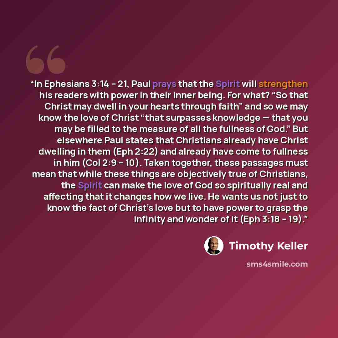 “In Ephesians 3:14 – 21, Paul prays that the Spirit will strengthen his readers with power in their inner being. For what? “So that Christ may dwell in your hearts through faith” and so we may know the love of Christ “that surpasses knowledge — that you may be filled to the measure of all the…” quote by Timothy Keller