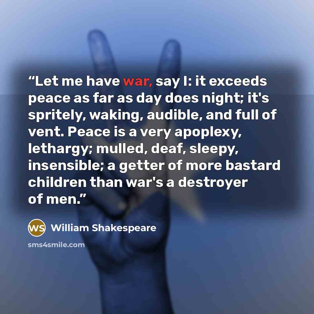 “Let me have war, say I: it exceeds peace as far as day does night; it's spritely, waking, audible, and full of vent. Peace is a very apoplexy, lethargy; mulled, deaf, sleepy, insensible; a getter of more bastard children than war's a destroyer of men.” quote by William Shakespeare